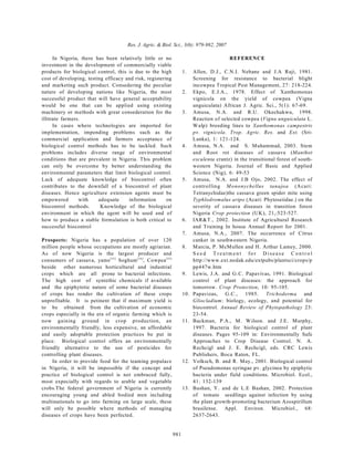 Res. J. Agric. & Biol. Sci., 3(6): 979-982, 2007

      In Nigeria, there has been relatively little or no                                     REFERENCE
investment in the development of commercially viable
products for biological control, this is due to the high               1.    Allen, D.J., C.N.I. Nebane and J.A Raji, 1981.
cost of developing, testing efficacy and risk, registering                   Screening for resistance to bacterial blight
and marketing such product. Consedering the peculiar                         incowpea Tropical Pest Management, 27: 218-224.
nature of developing nations like Nigeria, the most                    2.    Ekpo, E.J.A., 1978. Effect of Xanthomonas
successful product that will have general acceptability                      vignicola on the yield of cowpea (Vigna
would be one that can be applied using existing                              unguiculata) African J. Agric. Sci., 5(1): 67-69.
machinery or methods with great consederation for the                  3.    Amusa, N.A. and R.U. Okechukwu, 1998.
illitrate farmers.                                                           Reaction of selected cowpea (Vigna unguiculata L.
      In cases where technologies are imported for                           W alp) breeding lines to Xanthomonas campestris
implementation, impending problems such as the                               pv. vignicola. Trop. Agric. Res. and Ext. (Sri-
commercial application and farmers acceptance of                             Lanka), 1: 121-124.
biological control methods has to be tackled. Such                     4.    Amusa, N.A. and S. Muhammad, 2003. Stem
problems includes diverse range of environmental                             and Root rot diseases of cassava (Manihot
conditions that are prevalent in Nigeria. This problem                       esculenta crantz) in the transitional forest of south-
can only be overcome by better understanding the                             western Nigeria. Journal of Basic and Applied
environmental parameters that limit biological control.                      Science (Nig), 6: 49-53
Lack of adequate knowledge of biocontrol often                         5.    Amusa, N.A. and J.B Ojo, 2002. The effect of
contributes to the downfall of a biocontrol of plant                         co ntrolling M ononychellus tanajoa (A cari:
diseases. Hence agriculture extension agents must be                         Tetranychidae)the cassava green spider mite using
empowered        with    adequate     information       on                   Typhlodromalus aripo (Acari: Phytoseiidae.) on the
biocontrol methods.       Knowledge of the biological                        severity of cassava diseases in transition forest
environment in which the agent will be used and of                           Nigeria Crop protection (UK), 21,:523-527.
how to produce a stable formulation is both critical to                6.    IAR&T., 2002. Institute of Agricultural Research
successful biocontrol                                                        and Training In house Annual Report for 2001.
                                                                       7.    Amusa, N.A., 2007. The occurrence of Citrus
Prospects: Nigeria has a population of over 120                              canker in southwestern Nigeria.
million people whose occupations are mostly agriarian.                 8.    M arcia, P. McMullen and H. Arthur Lamey, 2000.
As of now Nigeria is the largest producer and                                S ee d T reatment for D isease C ontro l
consumers of cassava, yams [3 3 ] Soghum [3 4 ], Cowpea [3 5 ]               http://www.ext.nodak.edu/extpubs/plantsci/crops/p
beside other numerous horticultural and industrial                           pp447w.htm
crops which are all prone to bacterial infections.                     9.    Lewis, J.A. and G.C. Papavivas, 1991. Biological
The high cost of syntethic chemicals if available                            control of plant diseases: the approach for
and the epiphytotic nature of some bacterial diseases                        tomorrow. Crop Protection, 10: 95-105.
of crops has render the cultivation of these crops                     10.   Papavizas, G.C., 1985. Trichoderma and
unprofitable. It is petinent that if maximum yield is                        Gliocladium: biology, ecology, and potential for
to be obtained from the cultivation of economic                              biocontrol. Annual Review of Phytopathology 23:
crops especially in the era of organic farming which is                      23-54.
now gaining ground in crop production, an                              11.   Backman, P.A., M. W ilson. and J.E. Murphy,
environmentally friendly, less expensive, an affordable                      1997. Bacteria for biological control of plant
and easily adoptable protection practices be put in                          diseases. Pages 95-109 in: Environmentally Safe
place. Biological control offers an environmentally                          Approaches to Crop Disease Control. N. A.
friendly alternative to the use of pesticides for                            Rechcigl and J. E. Rechcigl, eds. CRC Lewis
controlling plant diseases.                                                  Publishers, Boca Raton, FL.
     In order to provide food for the teaming populace                 12.   Volksch, B. and R. May., 2001. Biological control
in Nigeria, it will be impossible if the concept and                         of Pseudomonas syringae pv. glycinea by epiphytic
practice of biological control is not embraced fully,                        bacteria under field conditions. Microbiol. Ecol.,
most expecially with regards to arable and vegetable                         41: 132-139
crobs.The federal government of Nigeria is currently                   13.   Bashan, Y . and de L.E Bashan, 2002. Protection
encouraging young and abled bodied men including                             of tomato seedlings against infection by using
multinationals to go into farming on large scale, these                      the plant growth-promoting bacterium Azospirillum
will only be possible where methods of managing                              brasilense. Appl. Environ. Microbiol., 68:
diseases of crops have been perfected.                                       2637-2643.


                                                                 981
 