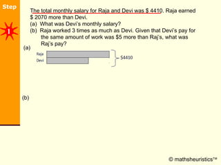 © mathsheuristics  The total monthly salary for Raja and Devi was $ 4410. Raja earned $ 2070 more than Devi.  (a)  What was Devi’s monthly salary? (b)  Raja worked 3 times as much as Devi. Given that Devi’s pay for        the same amount of work was $5 more than Raj’s, what was        Raj’s pay?  (a) (b) 1 
