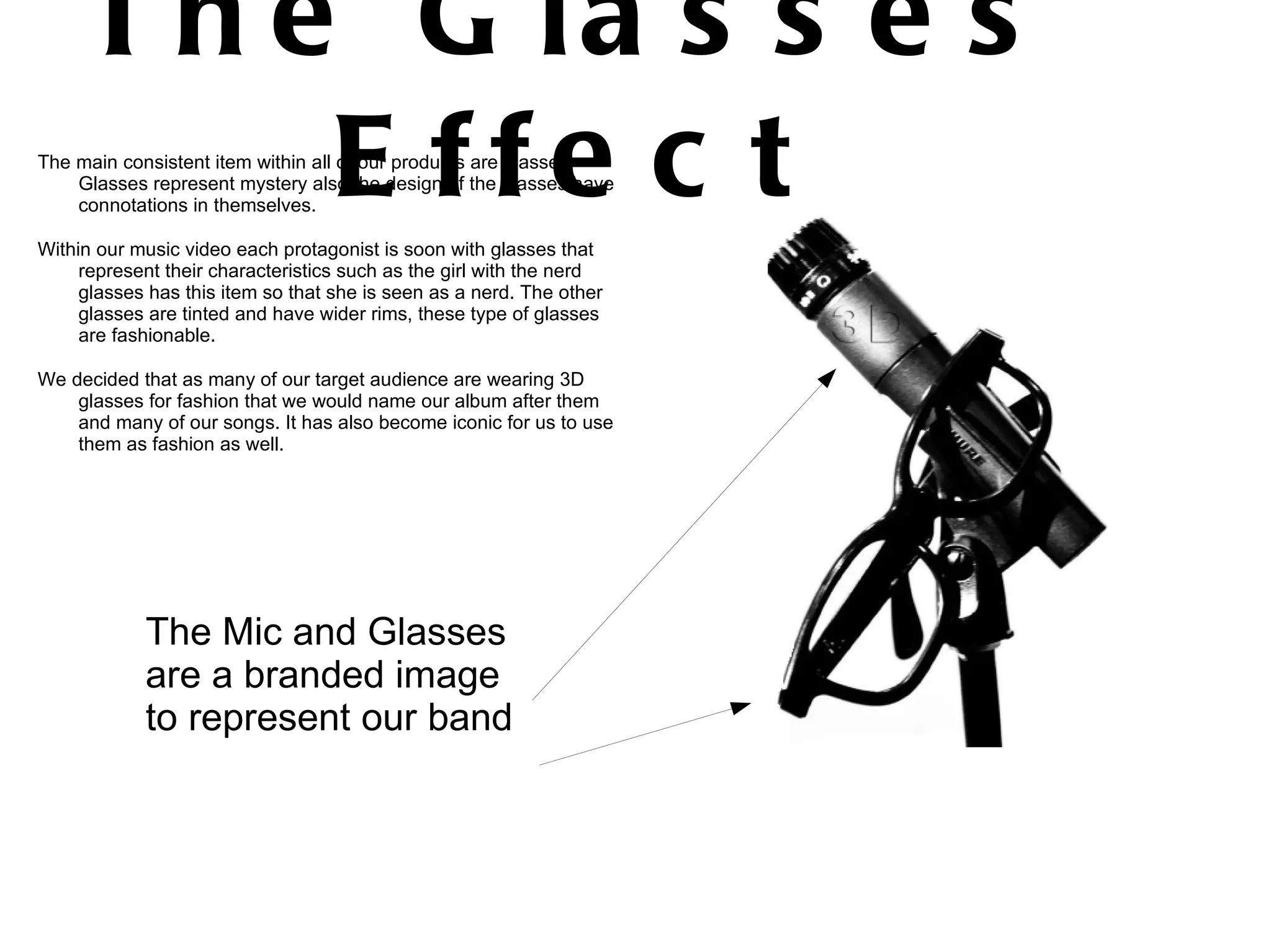 The Glasses Effect The main consistent item within all of our products are glasses. Glasses represent mystery also the design of the glasses have connotations in themselves. Within our music video each protagonist is soon with glasses that represent their characteristics such as the girl with the nerd glasses has this item so that she is seen as a nerd. The other glasses are tinted and have wider rims, these type of glasses are fashionable. We decided that as many of our target audience are wearing 3D glasses for fashion that we would name our album after them and many of our songs. It has also become iconic for us to use them as fashion as well.  The Mic and Glasses are a branded image to represent our band 