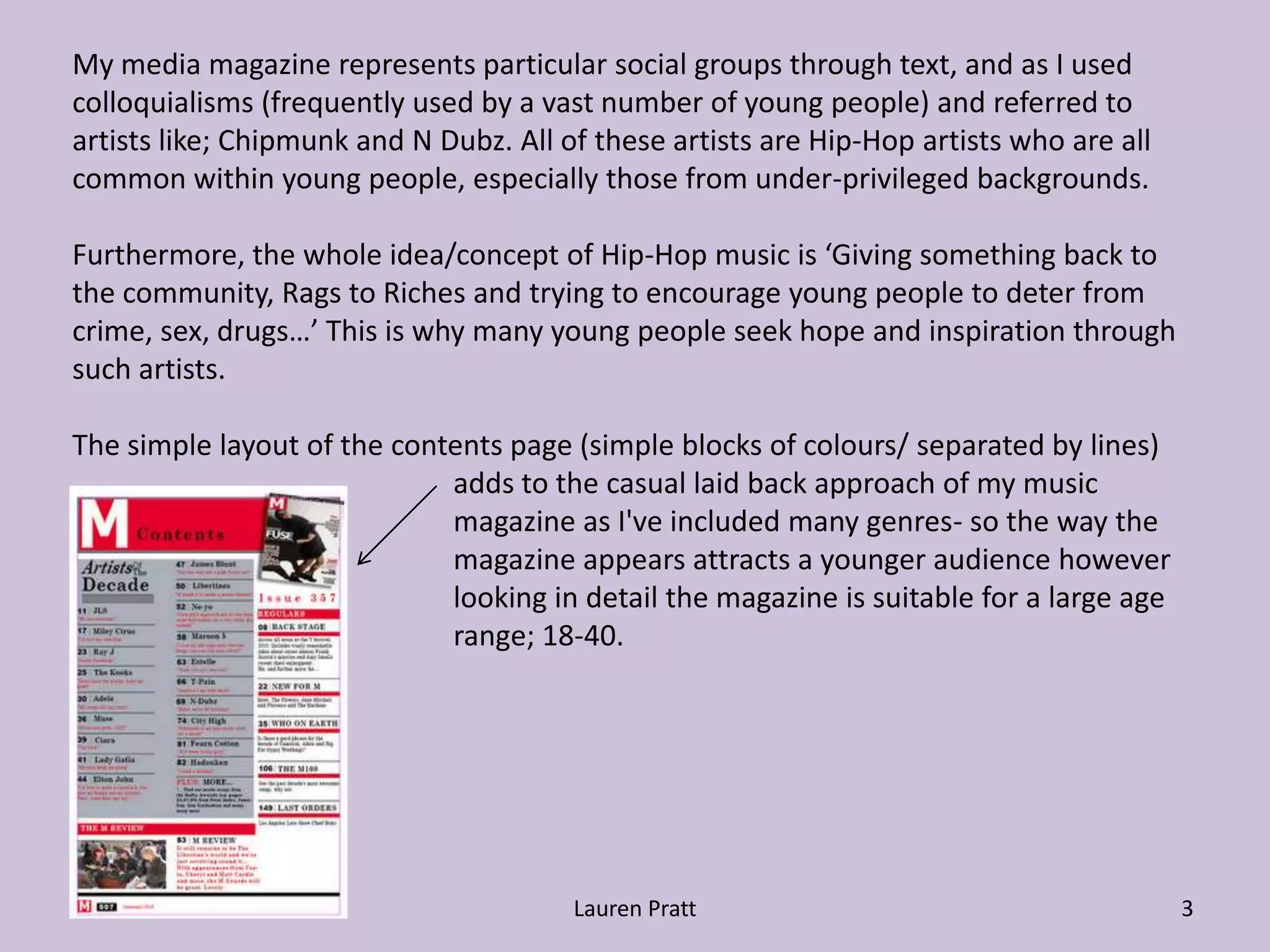 Lauren Pratt3My media magazine represents particular social groups through text, and as I used colloquialisms (frequently used by a vast number of young people) and referred to artists like; Chipmunk and N Dubz. All of these artists are Hip-Hop artists who are all common within young people, especially those from under-privileged backgrounds. Furthermore, the whole idea/concept of Hip-Hop music is ‘Giving something back to the community, Rags to Riches and trying to encourage young people to deter from crime, sex, drugs…’ This is why many young people seek hope and inspiration through such artists.The simple layout of the contents page (simple blocks of colours/ separated by lines) 			adds to the casual laid back approach of my music 			magazine as I've included many genres- so the way the 			magazine appears attracts a younger audience however 			looking in detail the magazine is suitable for a large age  			range; 18-40.