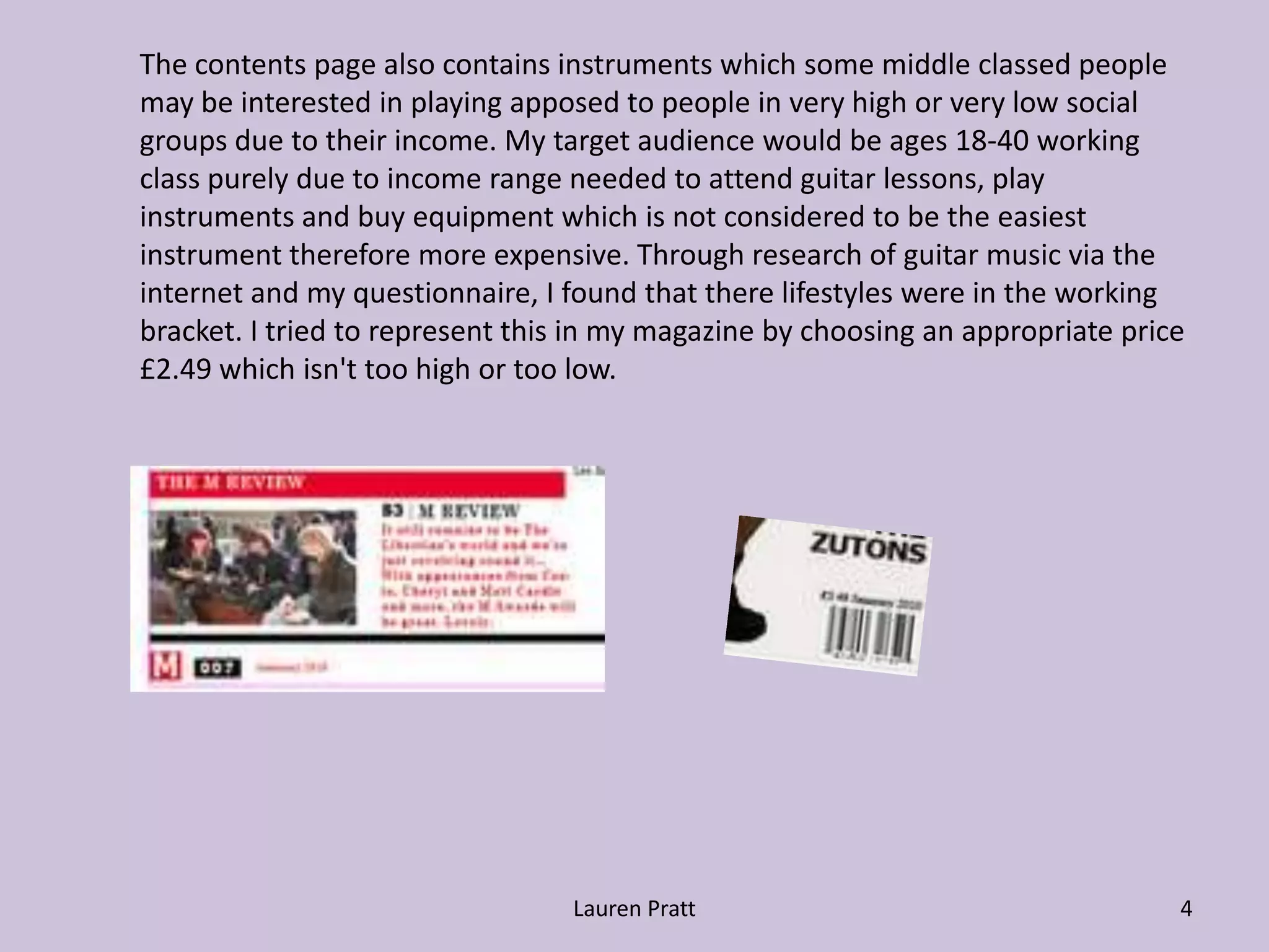 Lauren Pratt4The contents page also contains instruments which some middle classed people 	may be interested in playing apposed to people in very high or very low social 	groups due to their income. My target audience would be ages 18-40 working 	class purely due to income range needed to attend guitar lessons, play 	instruments and buy equipment which is not considered to be the easiest 	instrument therefore more expensive. Through research of guitar music via the 	internet and my questionnaire, I found that there lifestyles were in the working 	bracket. I tried to represent this in my magazine by choosing an appropriate price 	£2.49 which isn't too high or too low.
