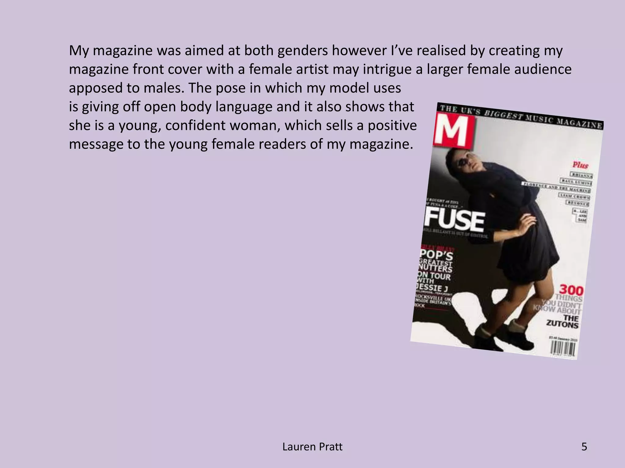 Lauren Pratt5My magazine was aimed at both genders however I’ve realised by creating my 	magazine front cover with a female artist may intrigue a larger female audience 	apposed to males. The pose in which my model usesis giving off open body language and it also shows that 				she is a young, confident woman, which sells a positive 	message to the young female readers of my magazine.
