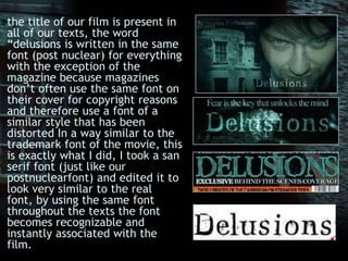 the title of our film is present in all of our texts, the word “delusions is written in the same font (post nuclear) for everything with the exception of the magazine because magazines don’t often use the same font on their cover for copyright reasons and therefore use a font of a similar style that has been distorted In a way similar to the trademark font of the movie, this is exactly what I did, I took a san serif font (just like our postnuclearfont) and edited it to look very similar to the real font, by using the same font throughout the texts the font becomes recognizable and instantly associated with the film. 