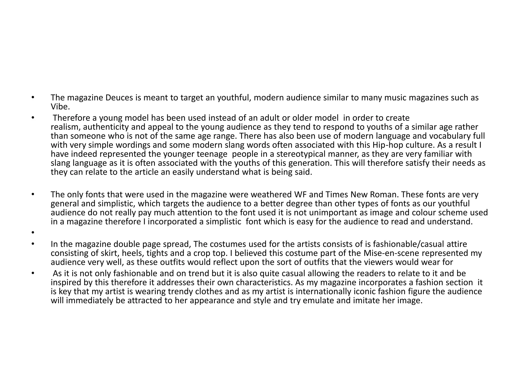 The magazine Deuces is meant to target an youthful, modern audience similar to many music magazines such as Vibe. Therefore a young model has been used instead of an adult or older model  in order to create realism, authenticity and appeal to the young audience as they tend to respond to youths of a similar age rather than someone who is not of the same age range. There has also been use of modern language and vocabulary full with very simple wordings and some modern slang words often associated with this Hip-hop culture. As a result I have indeed represented the younger teenage  people in a stereotypical manner, as they are very familiar with slang language as it is often associated with the youths of this generation. This will therefore satisfy their needs as they can relate to the article an easily understand what is being said. The only fonts that were used in the magazine were weathered WF and Times New Roman. These fonts are very general and simplistic, which targets the audience to a better degree than other types of fonts as our youthful audience do not really pay much attention to the font used it is not unimportant as image and colour scheme used in a magazine therefore I incorporated a simplistic  font which is easy for the audience to read and understand. In the magazine double page spread, The costumes used for the artists consists of is fashionable/casual attire consisting of skirt, heels, tights and a crop top. I believed this costume part of the Mise-en-scene represented my audience very well, as these outfits would reflect upon the sort of outfits that the viewers would wear for As it is not only fashionable and on trend but it is also quite casual allowing the readers to relate to it and be inspired by this therefore it addresses their own characteristics. As my magazine incorporates a fashion section  it is key that my artist is wearing trendy clothes and as my artist is internationally iconic fashion figure the audience will immediately be attracted to her appearance and style and try emulate and imitate her image. 