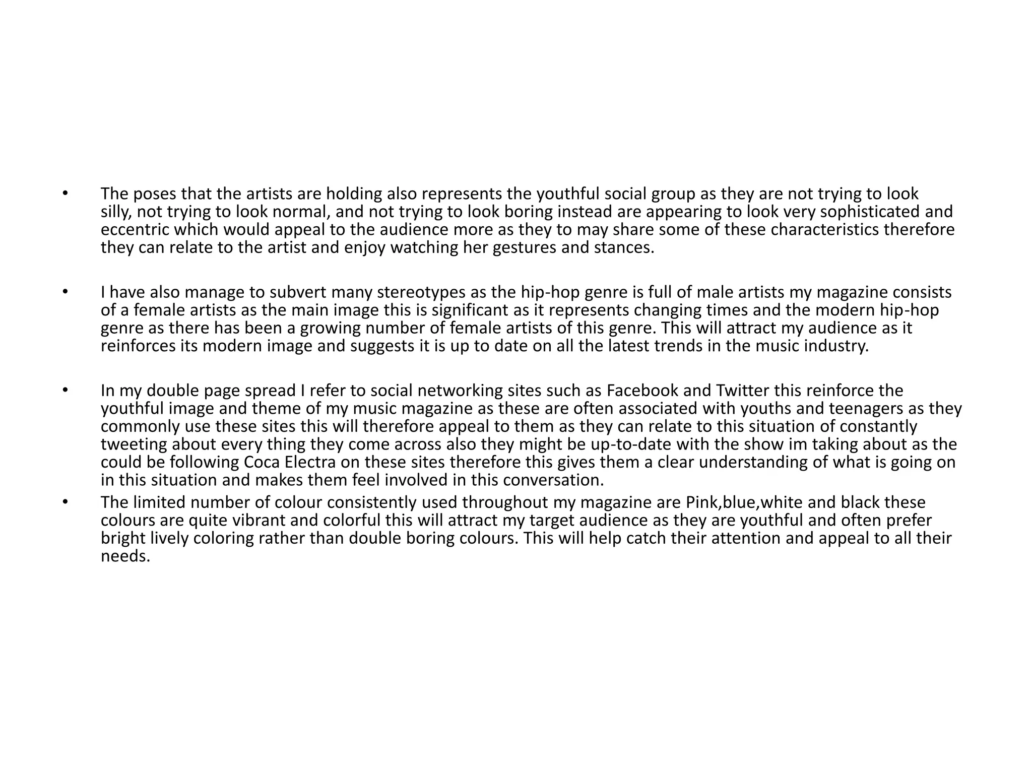 The poses that the artists are holding also represents the youthful social group as they are not trying to look silly, not trying to look normal, and not trying to look boring instead are appearing to look very sophisticated and eccentric which would appeal to the audience more as they to may share some of these characteristics therefore they can relate to the artist and enjoy watching her gestures and stances.  I have also manage to subvert many stereotypes as the hip-hop genre is full of male artists my magazine consists of a female artists as the main image this is significant as it represents changing times and the modern hip-hop genre as there has been a growing number of female artists of this genre. This will attract my audience as it reinforces its modern image and suggests it is up to date on all the latest trends in the music industry. In my double page spread I refer to social networking sites such as Facebook and Twitter this reinforce the youthful image and theme of my music magazine as these are often associated with youths and teenagers as they commonly use these sites this will therefore appeal to them as they can relate to this situation of constantly tweeting about every thing they come across also they might be up-to-date with the show im taking about as the could be following Coca Electra on these sites therefore this gives them a clear understanding of what is going on in this situation and makes them feel involved in this conversation.The limited number of colour consistently used throughout my magazine are Pink,blue,white and black these colours are quite vibrant and colorful this will attract my target audience as they are youthful and often prefer bright lively coloring rather than double boring colours. This will help catch their attention and appeal to all their needs.