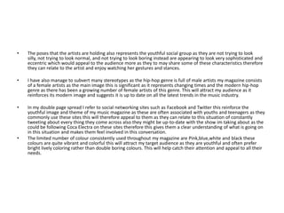 The poses that the artists are holding also represents the youthful social group as they are not trying to look silly, not trying to look normal, and not trying to look boring instead are appearing to look very sophisticated and eccentric which would appeal to the audience more as they to may share some of these characteristics therefore they can relate to the artist and enjoy watching her gestures and stances.  I have also manage to subvert many stereotypes as the hip-hop genre is full of male artists my magazine consists of a female artists as the main image this is significant as it represents changing times and the modern hip-hop genre as there has been a growing number of female artists of this genre. This will attract my audience as it reinforces its modern image and suggests it is up to date on all the latest trends in the music industry. In my double page spread I refer to social networking sites such as Facebook and Twitter this reinforce the youthful image and theme of my music magazine as these are often associated with youths and teenagers as they commonly use these sites this will therefore appeal to them as they can relate to this situation of constantly tweeting about every thing they come across also they might be up-to-date with the show im taking about as the could be following Coca Electra on these sites therefore this gives them a clear understanding of what is going on in this situation and makes them feel involved in this conversation.The limited number of colour consistently used throughout my magazine are Pink,blue,white and black these colours are quite vibrant and colorful this will attract my target audience as they are youthful and often prefer bright lively coloring rather than double boring colours. This will help catch their attention and appeal to all their needs.
