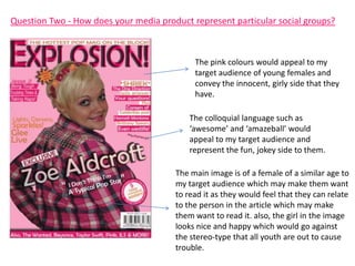 Question Two - How does your media product represent particular social groups?



                                            The pink colours would appeal to my
                                            target audience of young females and
                                            convey the innocent, girly side that they
                                            have.

                                           The colloquial language such as
                                           ‘awesome’ and ‘amazeball’ would
                                           appeal to my target audience and
                                           represent the fun, jokey side to them.

                                       The main image is of a female of a similar age to
                                       my target audience which may make them want
                                       to read it as they would feel that they can relate
                                       to the person in the article which may make
                                       them want to read it. also, the girl in the image
                                       looks nice and happy which would go against
                                       the stereo-type that all youth are out to cause
                                       trouble.
 