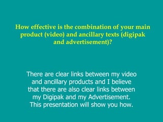 How effective is the combination of your main product (video) and ancillary texts (digipak and advertisement)? There are clear links between my video and ancillary products and I believe that there are also clear links between my Digipak and my Advertisement. This presentation will show you how. 