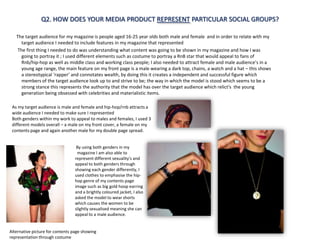 Q2. HOW DOES YOUR MEDIA PRODUCT REPRESENT PARTICULAR SOCIAL GROUPS?

   The target audience for my magazine is people aged 16-25 year olds both male and female and in order to relate with my
     target audience I needed to include features in my magazine that represented
   The first thing I needed to do was understanding what content was going to be shown in my magazine and how I was
     going to portray it ; I used different elements such as costume to portray a RnB star that would appeal to fans of
     Rnb/hip-hop as well as middle class and working class people; I also needed to attract female and male audience’s in a
     young age range, the main feature on my front page is a male wearing a dark top, chains, a watch and a hat – this shows
     a stereotypical ‘rapper’ and connotates wealth, by doing this it creates a independent and successful figure which
     members of the target audience look up to and strive to be; the way in which the model is stood which seems to be a
     strong stance this represents the authority that the model has over the target audience which relict's the young
     generation being obsessed with celebrities and materialistic items.

 As my target audience is male and female and hip-hop/rnb attracts a
 wide audience I needed to make sure I represented
 Both genders within my work to appeal to males and females, I used 3
 different models overall – a male on my front cover, a female on my
 contents page and again another male for my double page spread.


                                  By using both genders in my
                                  magazine I am also able to
                                 represent different sexuality's and
                                 appeal to both genders through
                                 showing each gender differently, I
                                 used clothes to emphasise the hip-
                                 hop genre of my contents page
                                 image such as big gold hoop earring
                                 and a brightly coloured jacket, I also
                                 asked the model to wear shorts
                                 which causes the women to be
                                 slightly sexualised meaning she can
                                 appeal to a male audience.


Alternative picture for contents page showing
representation through costume
 