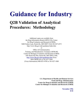Guidance for Industry
Q2B Validation of Analytical
Procedures: Methodology

                   Additional copies are available from:
            the Drug Information Branch (HFD-210), Center
               for Drug Evaluation and Research (CDER),
      5600 Fishers Lane, Rockville, MD 20857 (Tel) 301-827-4573
              http://www.fda.gov/cder/guidance/index.htm
                                    or
                        Office of Communication,
           Training, and Manufacturers Assistance (HFM-40)
         Center for Biologics Evaluation and Research (CBER)
           1401 Rockville Pike, Rockville, MD 20852-1448,
              http://www.fda.gov/cber/guidelines.htm (Fax)
                     888-CBERFAX or 301-827-3844
          (Voice Information) 800-835-4709 or 301-827-1800




                               U.S. Department of Health and Human Services
                                                 Food and Drug Administration
                             Center for Drug Evaluation and Research (CDER)
                          Center for Biologics Evaluation and Research (CBER)

                                                                  November 1996
                                                                           ICH
 