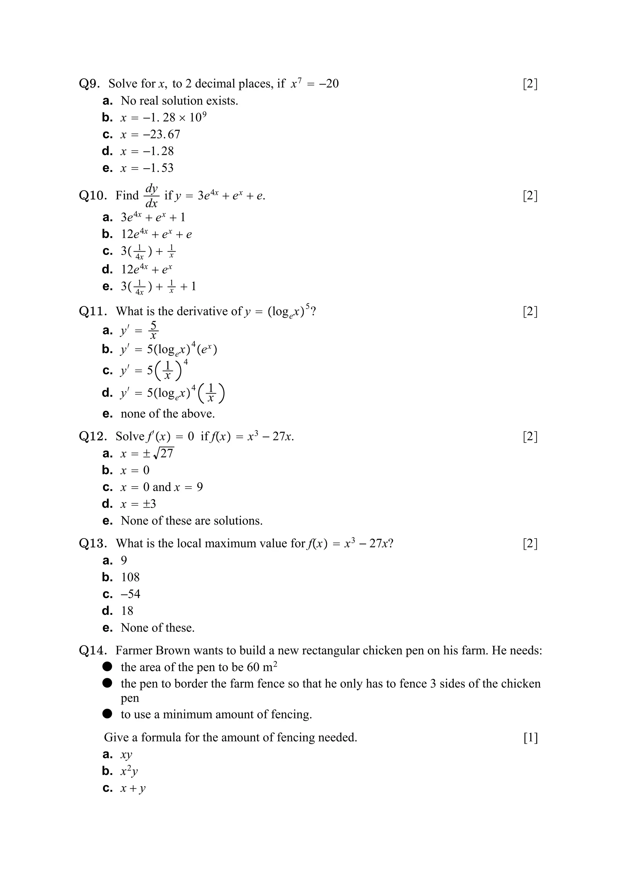 Q9. Solve for x, to 2 decimal places, if x 7  −20                                   2
   a. No real solution exists.
   b. x  −1. 28  10 9
   c. x  −23. 67
   d. x  −1. 28
   e. x  −1. 53
               dy
Q10. Find           if y  3e 4x  e x  e.                                          2
               dx
    a.   3e 4x  e x  1
    b.   12e 4x  e x  e
    c.   3 4x   1
             1
                     x
    d.   12e  e
              4x     x

    e.   3 4x   1  1
             1
                     x

Q11. What is the derivative of y  log e x 5 ?                                     2
   a. y ′  5x
   b. y ′  5log e x 4 e x 
                     4
   c. y ′  5 1 x
   d. y ′  5log e x 4 1  x
    e. none of the above.
Q12. Solve f ′ x  0 if fx  x 3 − 27x.                                          2
   a. x   27
   b. x  0
   c. x  0 and x  9
   d. x  3
   e. None of these are solutions.
Q13. What is the local maximum value for fx  x 3 − 27x?                           2
   a. 9
   b. 108
   c. −54
   d. 18
   e. None of these.
Q14. Farmer Brown wants to build a new rectangular chicken pen on his farm. He needs:
    the area of the pen to be 60 m 2
    the pen to border the farm fence so that he only has to fence 3 sides of the chicken
      pen
    to use a minimum amount of fencing.
    Give a formula for the amount of fencing needed.                                 [1]
    a. xy
    b. x 2 y
    c. x  y
 