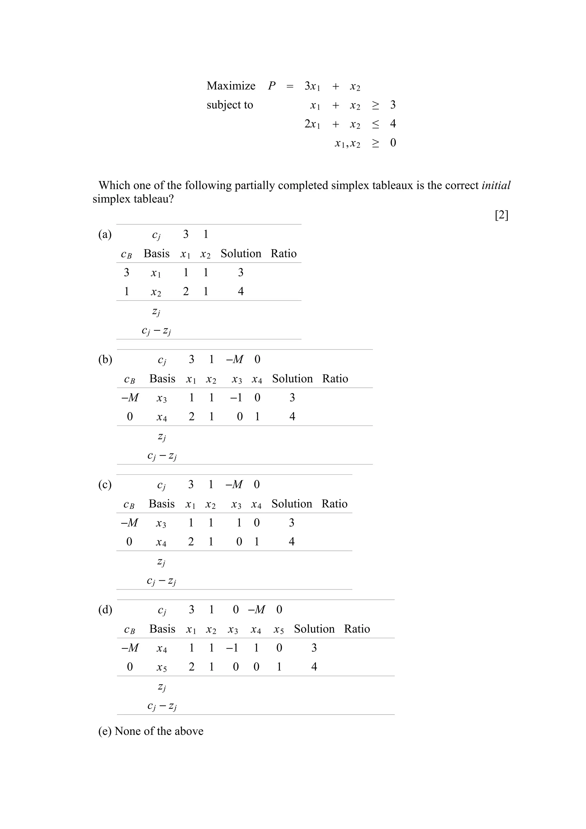 Maximize         P  3x 1  x 2
                           subject to                x1  x2 ≥ 3
                                                     2x 1  x 2 ≤ 4
                                                          x1, x2 ≥ 0


 Which one of the following partially completed simplex tableaux is the correct initial
simplex tableau?
                                                                                   [2]
 (a)          cj       3   1
       c B Basis x 1 x 2 Solution Ratio
       3      x1       1   1     3
       1      x2       2   1     4
              zj
            cj − zj

 (b)           cj      3   1 −M 0
       cB    Basis x 1 x 2      x 3 x 4 Solution Ratio
       −M      x3      1   1    −1 0             3
        0      x4      2   1     0 1             4
               zj
             cj − zj

 (c)           cj      3   1 −M 0
       cB    Basis x 1 x 2      x 3 x 4 Solution Ratio
       −M      x3      1   1     1 0             3
       0       x4      2   1     0 1             4
               zj
             cj − zj

 (d)           cj      3   1    0 −M 0
       cB    Basis x 1 x 2 x 3       x4     x 5 Solution Ratio
       −M      x4      1   1 −1         1    0        3
        0      x5      2   1    0       0    1        4
               zj
             cj − zj

 (e) None of the above
 