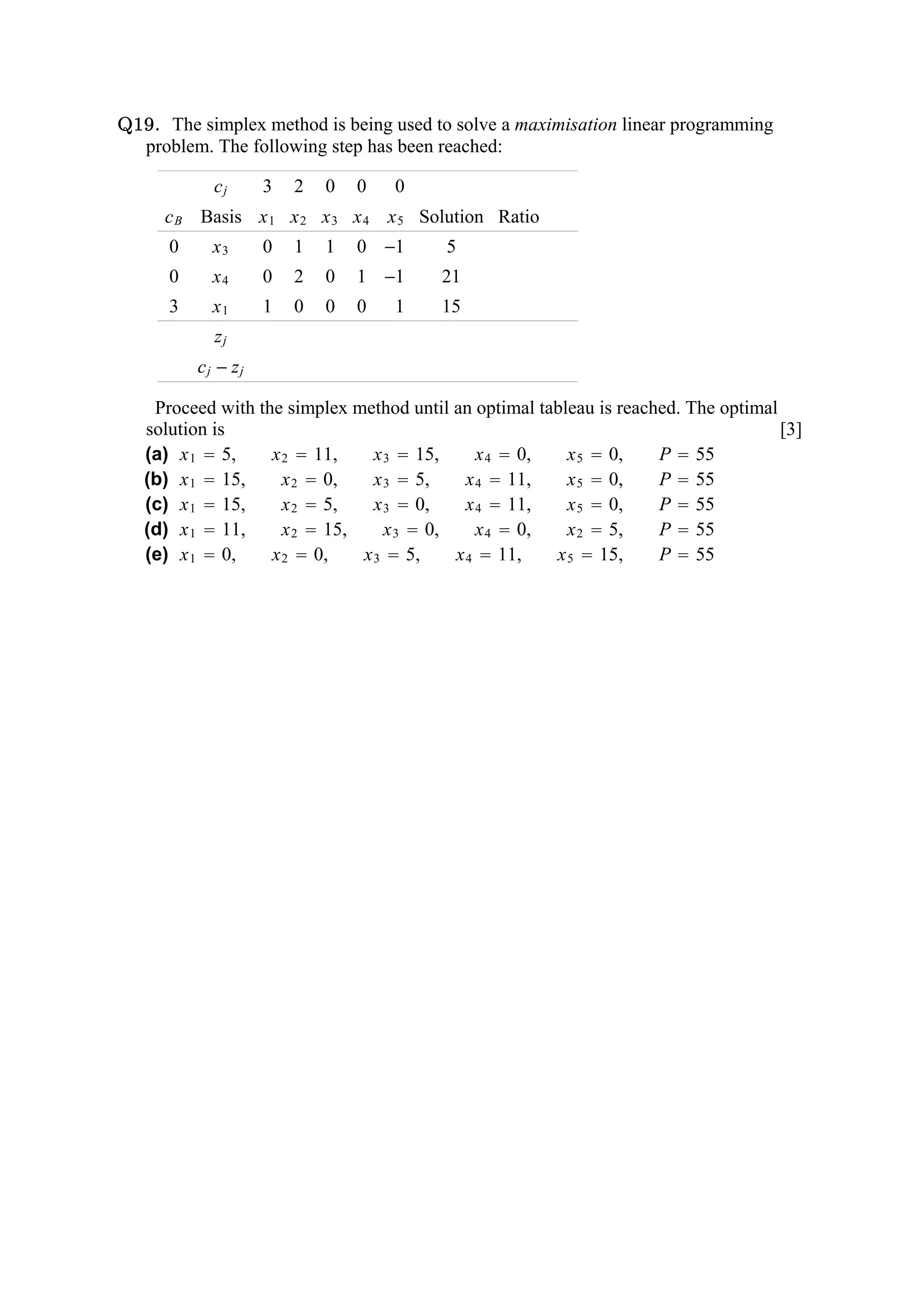 Q19. The simplex method is being used to solve a maximisation linear programming
  problem. The following step has been reached:

            cj      3   2   0   0   0
     c B Basis x 1 x 2 x 3 x 4 x 5 Solution Ratio
      0     x3      0   1   1   0 −1      5
      0     x4      0   2   0   1 −1     21
      3     x1      1   0   0   0   1    15
            zj
          cj − zj

    Proceed with the simplex method until an optimal tableau is reached. The optimal
   solution is                                                                       [3]
   (a) x 1  5,    x 2  11,     x 3  15,      x 4  0,   x 5  0,  P  55
   (b) x 1  15,     x 2  0,    x 3  5,     x 4  11,    x 5  0,  P  55
   (c) x 1  15,     x 2  5,    x 3  0,     x 4  11,    x 5  0,  P  55
   (d) x 1  11,     x 2  15,     x 3  0,     x 4  0,   x 2  5,  P  55
   (e) x 1  0,    x 2  0,    x 3  5,     x 4  11,    x 5  15,   P  55
 