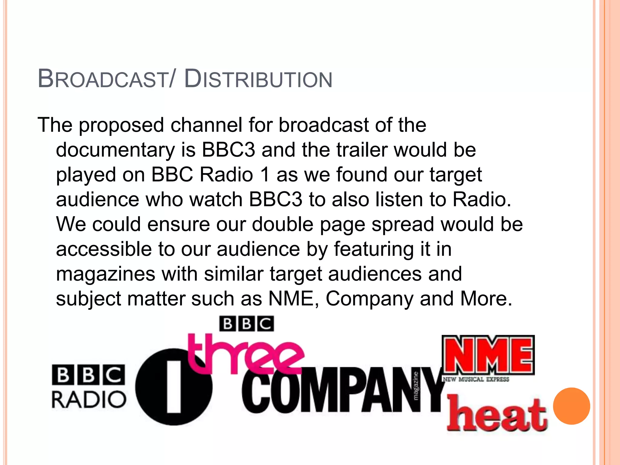 BROADCAST/ DISTRIBUTION
The proposed channel for broadcast of the
  documentary is BBC3 and the trailer would be
  played on BBC Radio 1 as we found our target
  audience who watch BBC3 to also listen to Radio.
  We could ensure our double page spread would be
  accessible to our audience by featuring it in
  magazines with similar target audiences and
  subject matter such as NME, Company and More.
 
