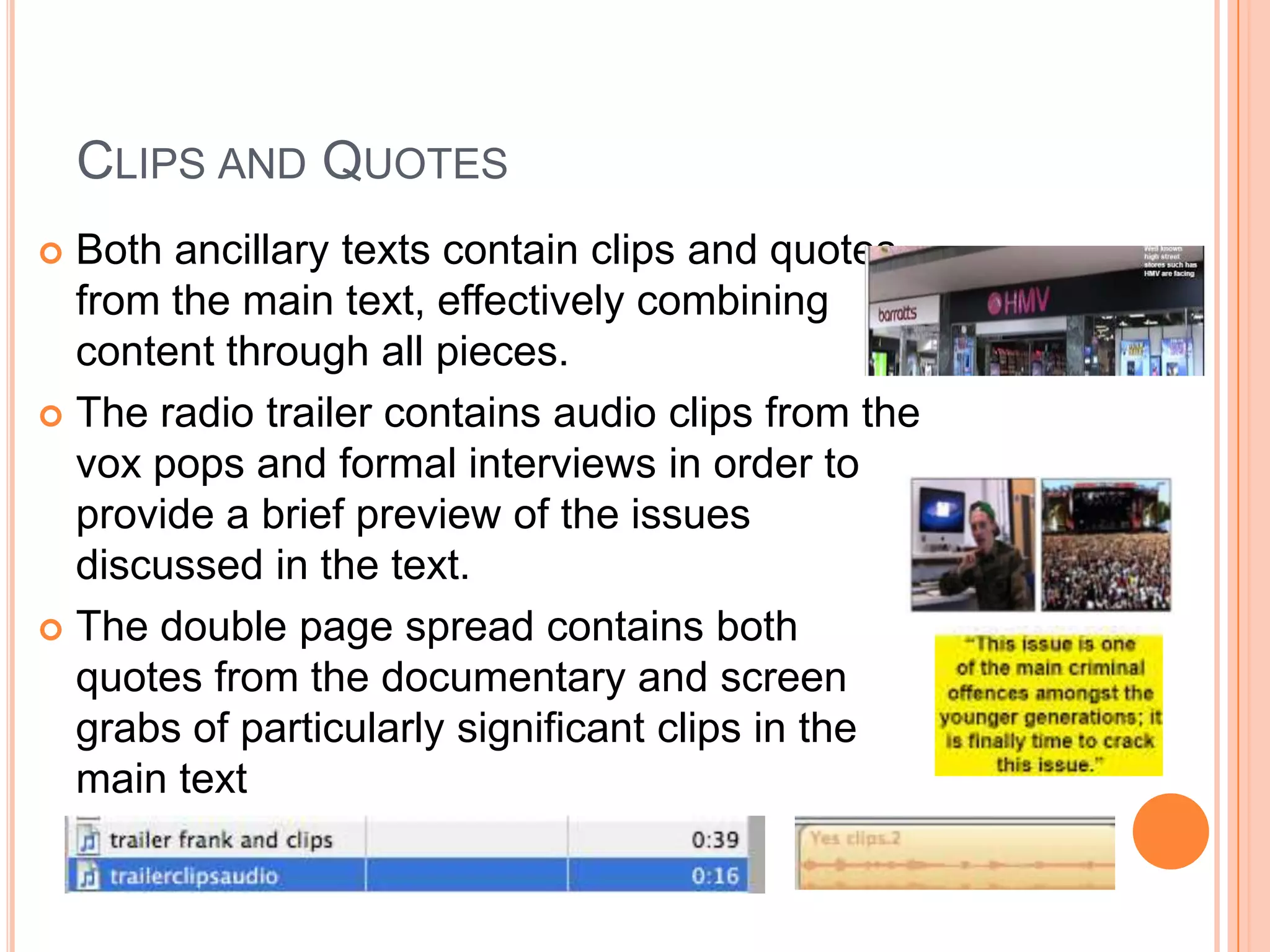 CLIPS AND QUOTES
 Both ancillary texts contain clips and quotes
  from the main text, effectively combining
  content through all pieces.
 The radio trailer contains audio clips from the
  vox pops and formal interviews in order to
  provide a brief preview of the issues
  discussed in the text.
 The double page spread contains both
  quotes from the documentary and screen
  grabs of particularly significant clips in the
  main text
 