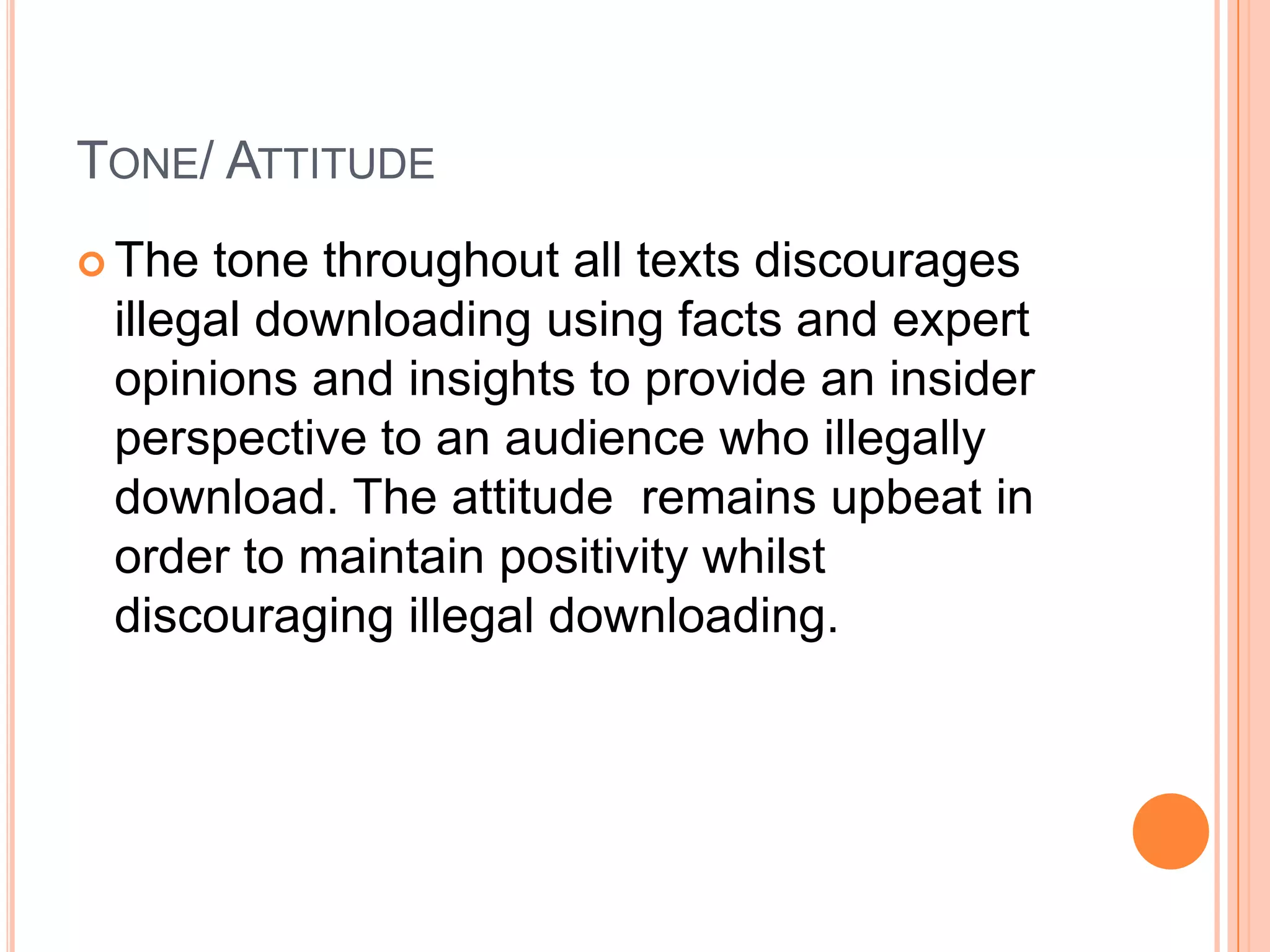 TONE/ ATTITUDE
 The tone throughout all texts discourages
 illegal downloading using facts and expert
 opinions and insights to provide an insider
 perspective to an audience who illegally
 download. The attitude remains upbeat in
 order to maintain positivity whilst
 discouraging illegal downloading.
 