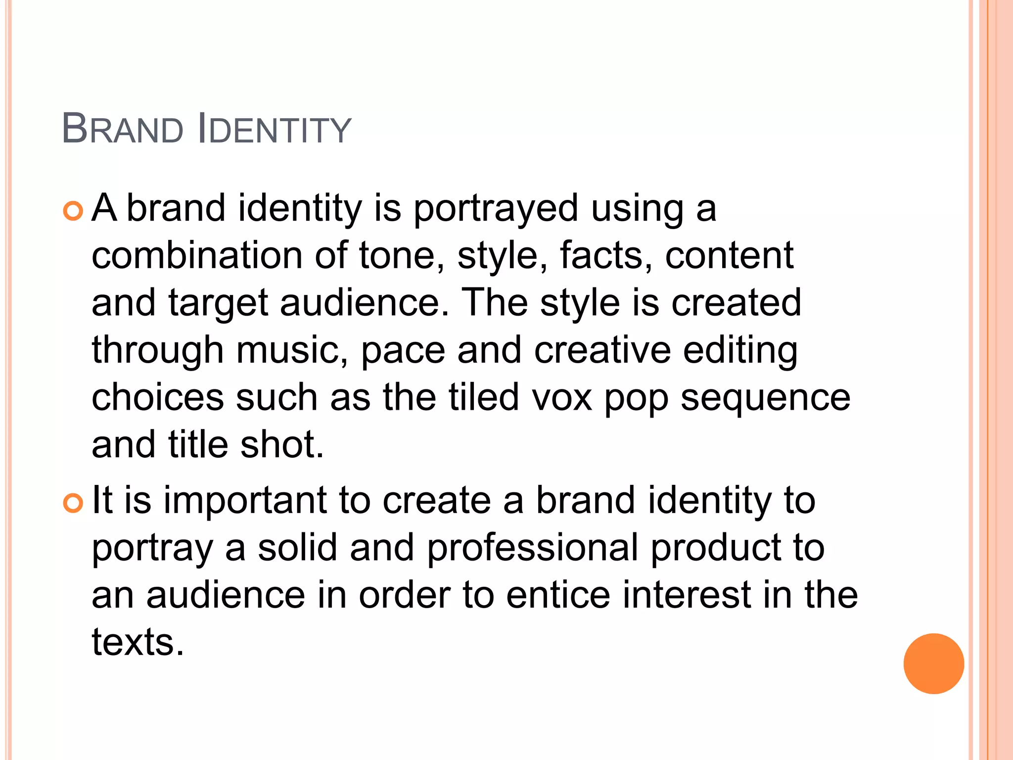 BRAND IDENTITY
A   brand identity is portrayed using a
  combination of tone, style, facts, content
  and target audience. The style is created
  through music, pace and creative editing
  choices such as the tiled vox pop sequence
  and title shot.
 It is important to create a brand identity to
  portray a solid and professional product to
  an audience in order to entice interest in the
  texts.
 
