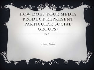 HOW DOES YOUR MEDIA
 PRODUCT REPRESENT
  PARTICULAR SOCIAL
       GROUPS?


       Lindsey Parkes
 