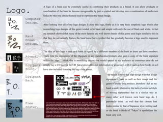 A logo of a band can be extremely useful in combining their products as a brand. It can allow products or

Logo.         merchandise of the band to become recognisable by just a symbol and develop into a combination of media text
              linked by this one similar feature used to represent the bands image.
   Computer
   Design.
              After looking over all of my logo designs I chose this logo, firstly as it is very basic simplistic logo which after
              researching logo designs of this genre tended to be basic and simple with only the use of black and white. In fact
              my research showed that many of the most famous and well known bands of this genre used logos similar to this in
   Hand
              that they do not actually feature the band name but a symbol that has gradually become a logo used to represent
   Drawn
              them.
   Design.

              The idea of this logo is that each letter is signed by a different member of the band as there are three members.

   Advert.    There fore the consumers of the Digipack or any merchandise/products also gain a copy of the band signature
              within the logo. I think this is something unique that would appeal to my audience as consumers now do not
   Digipack   simply buy a CD just for the CD but expect additional information or giveaways with it such as lyric books or as I
   Front.     have also included featuring the log a free poster.

                                                                              The reason I chose this logo design was that a logo
   Digipack
                                                                              represents a band as well as their image and the
   Back.
                                                                              genre of music they produce, therefore I felt as my
                                                                              band is rock/Alternative the lack of colour ad style
                                                                              of writing represented that in a similar way as
                                                                              many other well known rock band logo do. I
                                                                              personally think   as well that this chosen font
   Free
   Poster.                                                                    looks similar to that of Japanese style writing and
                                                                              as the band is Birds of ‘Tokyo’ it symbolizes the
                                                                              band very well.
 