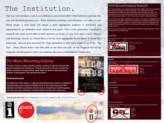 The Institution.
The way your products work as a combination and a brand affect what institution will buy into
you and distribute/promote you. What institution promotes and distributes you adds to your
brand image, a rock band will attract a more appropriate audience if distributed and
represented by an institution more related to that genre. This is why previously I conducted
research into what record label would represent my band. As you have seen I chose Atlantic
and Interscope records as I found them to be the most appropriate for my genre of music also
Interscope showed great potential for large promotion as they were a part of on of the ‘big
four’ . Once chosen these I was then able to use them not only on my Digipack but on my
magazine advertisement to show my audience they are a combination of media texts.
 