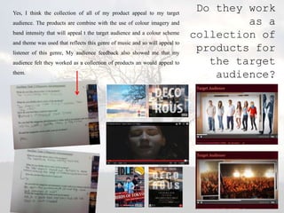 Yes, I think the collection of all of my product appeal to my target
                                                                              Do they work
audience. The products are combine with the use of colour imagery and                 as a
band intensity that will appeal t the target audience and a colour scheme
                                                                             collection of
and theme was used that reflects this genre of music and so will appeal to
listener of this genre, My audience feedback also showed me that my
                                                                              products for
audience felt they worked as a collection of products an would appeal to        the target
them.
                                                                                 audience?
 