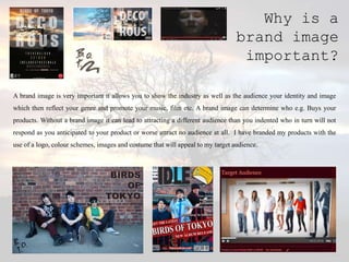 Why is a
                                                                                 brand image
                                                                                  important?

A brand image is very important it allows you to show the industry as well as the audience your identity and image
which then reflect your genre and promote your music, film etc. A brand image can determine who e.g. Buys your
products. Without a brand image it can lead to attracting a different audience than you indented who in turn will not
respond as you anticipated to your product or worse attract no audience at all. I have branded my products with the
use of a logo, colour schemes, images and costume that will appeal to my target audience.
 