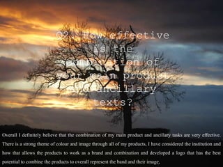 Q2. How effective
                                is the
                            combination of
                           your main product
                             and ancillary
                                texts?

Overall I definitely believe that the combination of my main product and ancillary tasks are very effective.
There is a strong theme of colour and image through all of my products, I have considered the institution and
how that allows the products to work as a brand and combination and developed a logo that has the best
potential to combine the products to overall represent the band and their image,
 