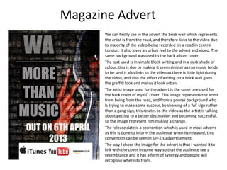 Magazine Advert
       We can firstly see in the advert the brick wall which represents
       the artist is from the road, and therefore links to the video due
       to majority of the video being recorded on a road in central
       London. It also gives an urban feel to the advert and video. The
       same background was used to the back album cover.
       The text used is in simple block writing and in a dark shade of
       colour, this is due to making it seem sinister as rap music tends
       to be, and it also links to the video as there is little light during
       the video, and also the effect of writing on a brick wall gives
       the graffiti look and makes it look urban.
       The artist image used for the advert is the same one used for
       the back cover of my CD cover. This image represents the artist
       from being from the road, and from a poorer background who
       is trying to make some success, by showing of a ‘W’ sign rather
       than a gang sign, this relates to the video as the artist is talking
       about getting to a better destination and becoming successful,
       so the image represent him making a change.
       The release date is a convention which is used in most adverts
       as this is done to inform the audience when its released, this
       convention can be seen in Jay-Z’s advertisement.
       The way I chose the image for the advert is that I wanted it to
       link with the cover in some way so that the audience see a
       resemblance and it has a form of synergy and people will
       recognise where its from .
 