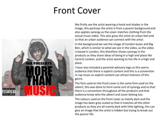 Front Cover
     We firstly see the artist wearing a hood and shades in the
     image, this portrays the artist is from a poorer background and
     also applies synergy as the cover matches clothing from the
     actual music video. This also gives the artist an urban feel and
     so that an urban audience can connect with the artist.
     In the background we see the image of London buses and Big
     Ben, which is similar to what we see in the video, as the video
     is based in London, this therefore shows synergy in the
     products as they share ideas of being in a high end place like
     Central London, and the artist wanting to live life in a high end
     place.
     I have also included a parental advisory logo as this warns
     audience that there is explicit content and this is a convention
     in rap music as explicit content can attract listeners of this
     genre.
     The font used on the front cover is the same font used on the
     advert, this was done to form some sort of synergy and so that
     there is a convention throughout all the products and that
     audience know who the advert and cover belong too.
     The colours used on the front cover as mainly dark and the
     image has been grey scaled so that it matches all the other
     products as they are all mainly dark with little lighting, this can
     give an image that the artist is hidden but trying to break out
     the poorer life.
 