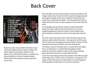 Back Cover
                                                    We once again see the artist wearing a hood and shades in the
                                                    image, this portrays the artist is from a poorer background and
                                                    also applies synergy as the cover matches clothing from the
                                                    actual music video and the advert. This also gives the artist an
                                                    urban feel and so that an urban audience can connect with the
                                                    artist.
                                                    In the background we see the image of a brick wall which
                                                    shows the urban side to the artist and that he is not of a
                                                    wealthy background. Also this makes it more linked to the
                                                    other products created due to them all having urban looks to
                                                    it.
                                                    The font used on the back cover is the same font used on the
                                                    advert as well as the front cover. this was done to form some
                                                    sort of convention throughout all the products created, so that
                                                    audience know who the advert and cover belong too.
                                                    The colours used on the back cover is mainly dark once again,
Down the sides I have written the album name
                                                    this is so that there is a sinister feel throughout all the
so that the audience know what its called. The
                                                    products so that the audience listen to the album thinking
album name has also been written on the
                                                    about what the artist has to reveal about himself.
advert. Also at the bottom there is a website for
the artist which is a form of advertisement         I have the track listing and barcode placed on the left hand side
which informs the audience where to get the         of the back cover, which is also a convention in the genre. The
music from.                                         colour of the song names is in grey which is used throughout
                                                    all the products so that there is a continuous theme.
 