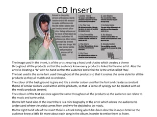 CD Insert




The image used in the insert, is of the artist wearing a hood and shades which creates a theme
throughout all the products so that the audience know every product is linked to the one artist. Also the
artist is creating a ‘W’ with his hand so that the audience know that he is the artist called ‘WA’.
The text used is the same font used throughout all the products so that it creates the same style for all the
products so they all match and co ordinate.
The colour of the back ground is grey and it is a similar colour used for the font and creates a constant
theme of similar colours used within all the products, so that a sense of synergy can be created with all
the media products created.
The colours of the text are once again the same throughout all the products so the audience can relate to
the music and same artist.
On the left hand side of the insert there is a mini biography of the artist which allows the audience to
understand where the artist comes from and why he decided to do music.
On the right hand side of the insert there is a track listing which has been describe in more detail so the
audience know a little bit more about each song in the album, in order to entice them to listen.
 