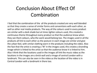 Conclusion About Effect Of
               Combination
I feel that the combination of the all the products created are very well blended
so that they create a sense of similar forms and conventions with each other, as
well as other real media products. The way all the colours used in every product
are similar with a dark shade but at times lighter colours used, this created a
continuous theme throughout every product so that the audience know when
they see them colours, who the work would belong too. The images used in all the
products all link to each other as the posture in each image are similar and give
the urban feel, with similar clothing worn in the products including the video. Also
the fact that the artist is creating a ‘W’ in the images used, this creates a branding
image which is linked to the artist so that the audience know it is linked to him.
Also I think that the locations used in the images all link the music video as the
locations in the images are a brick wall and a image of central London with a
landmark. This can also be seen in the video as the location of the video is in
Central London with a landmark in there too.
 