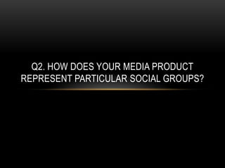 Q2. HOW DOES YOUR MEDIA PRODUCT
REPRESENT PARTICULAR SOCIAL GROUPS?
 