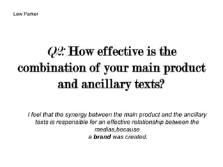 Q2: How effective is the
combination of your main product
and ancillary texts?
I feel that the synergy between the main product and the ancillary
texts is responsible for an effective relationship between the
medias,because
a brand was created.
Lew Parker
 
