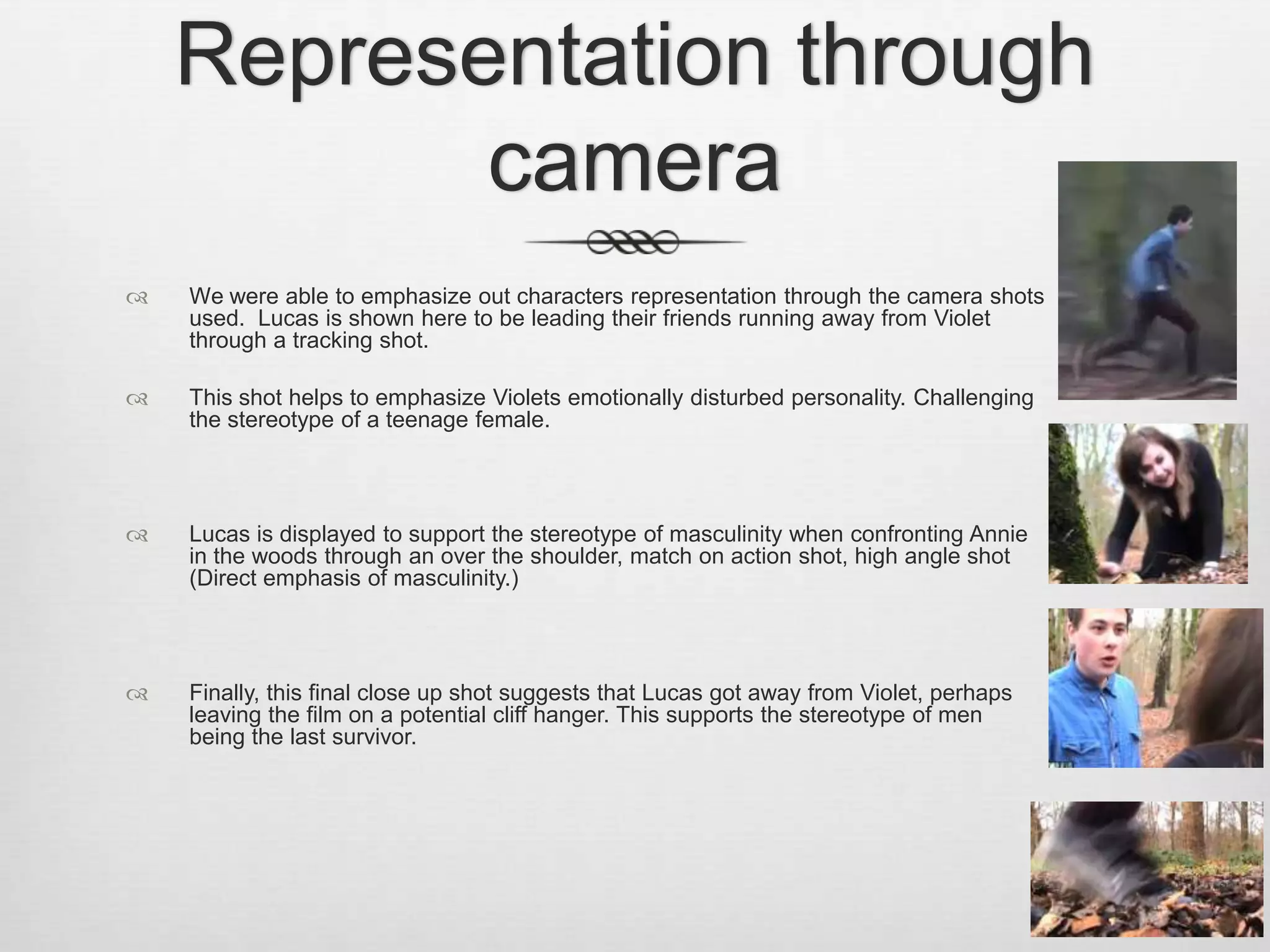  We were able to emphasize out characters representation through the camera shots
used. Lucas is shown here to be leading their friends running away from Violet
through a tracking shot.
 This shot helps to emphasize Violets emotionally disturbed personality. Challenging
the stereotype of a teenage female.
 Lucas is displayed to support the stereotype of masculinity when confronting Annie
in the woods through an over the shoulder, match on action shot, high angle shot
(Direct emphasis of masculinity.)
 Finally, this final close up shot suggests that Lucas got away from Violet, perhaps
leaving the film on a potential cliff hanger. This supports the stereotype of men
being the last survivor.
Representation through
camera
 