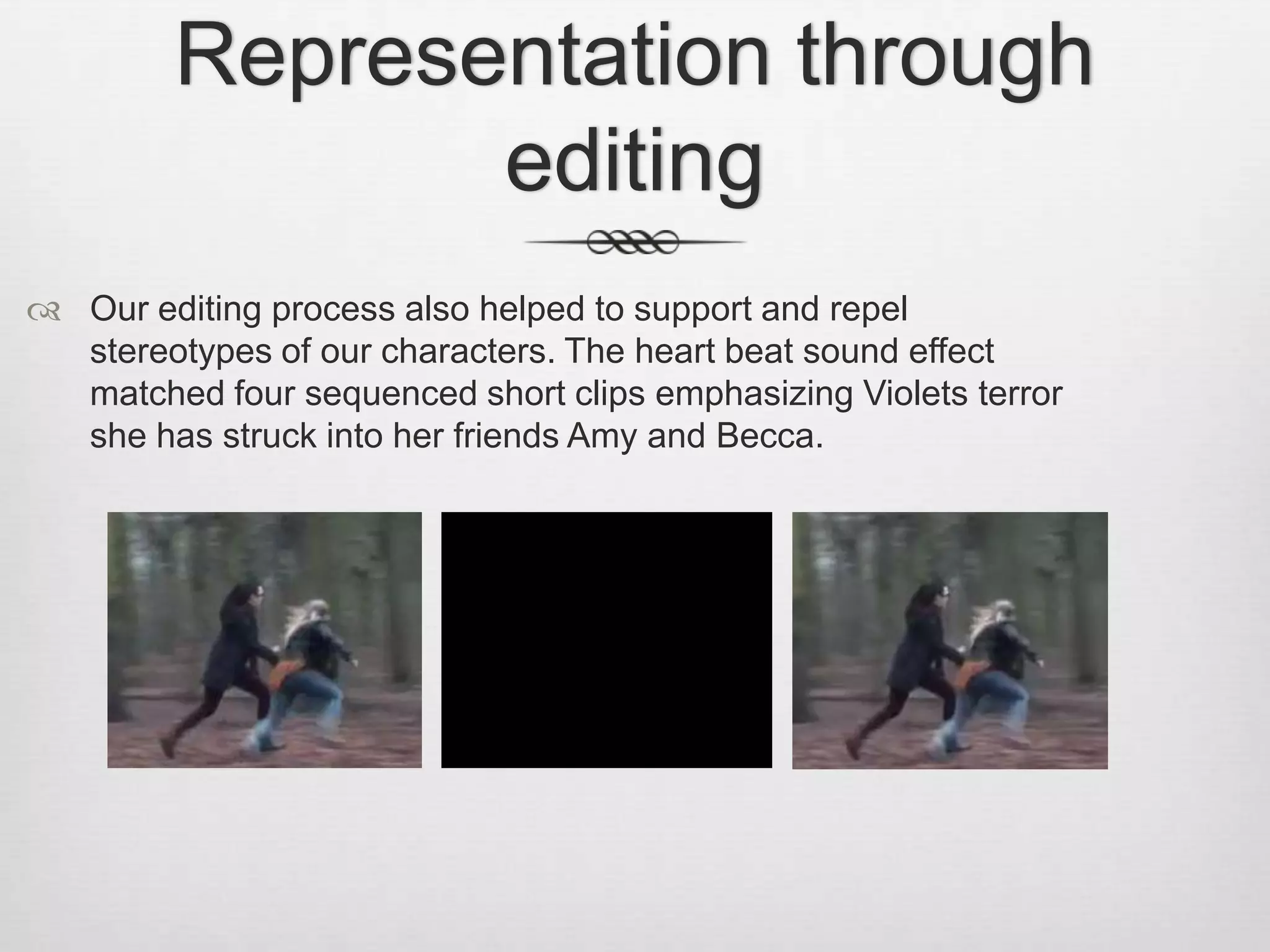 Representation through
editing
 Our editing process also helped to support and repel
stereotypes of our characters. The heart beat sound effect
matched four sequenced short clips emphasizing Violets terror
she has struck into her friends Amy and Becca.
 