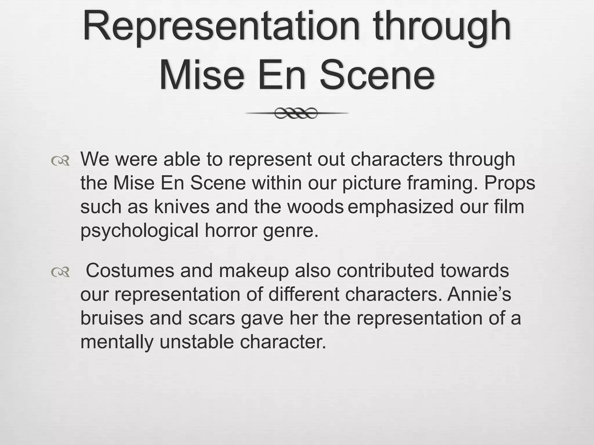 Representation through
Mise En Scene
 We were able to represent out characters through
the Mise En Scene within our picture framing. Props
such as knives and the woods emphasized our film
psychological horror genre.
 Costumes and makeup also contributed towards
our representation of different characters. Annie’s
bruises and scars gave her the representation of a
mentally unstable character.
 