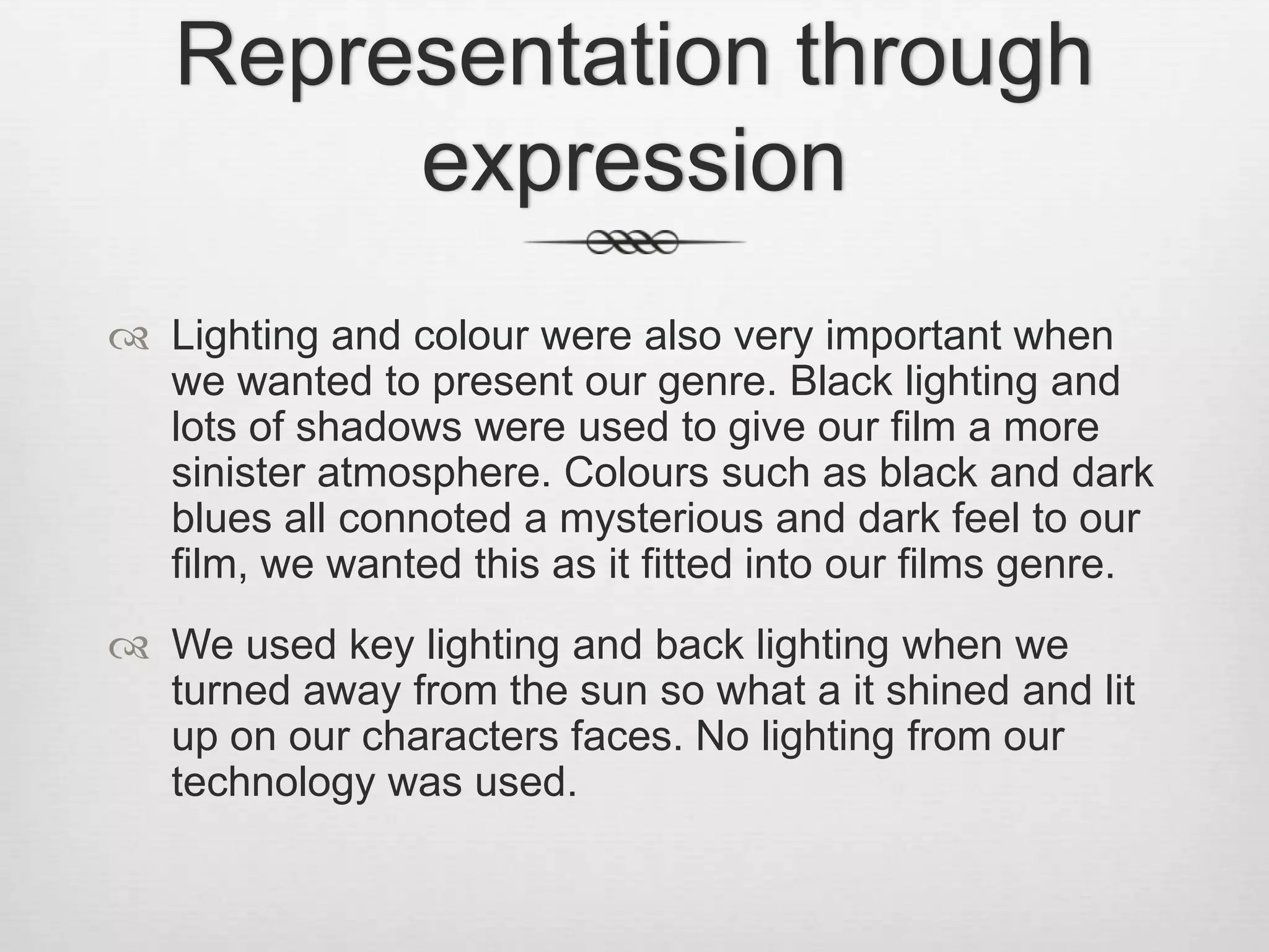 Representation through
expression
 Lighting and colour were also very important when
we wanted to present our genre. Black lighting and
lots of shadows were used to give our film a more
sinister atmosphere. Colours such as black and dark
blues all connoted a mysterious and dark feel to our
film, we wanted this as it fitted into our films genre.
 We used key lighting and back lighting when we
turned away from the sun so what a it shined and lit
up on our characters faces. No lighting from our
technology was used.
 