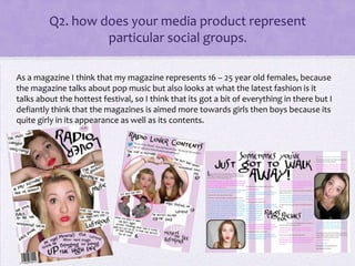 Q2. how does your media product represent
particular social groups.
As a magazine I think that my magazine represents 16 – 25 year old females, because
the magazine talks about pop music but also looks at what the latest fashion is it
talks about the hottest festival, so I think that its got a bit of everything in there but I
defiantly think that the magazines is aimed more towards girls then boys because its
quite girly in its appearance as well as its contents.
 