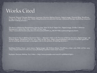 

Theravid. Physical Therapy Marketing: Consumer Decision Making Process. Digital image. Theravid Blog. WordPress,
10 Aug. 2013. Web. 26 Nov. 2013. <http://blog.theravid.com/physical-therapy-2/physical-therapy-marketing-consumerdecision-making-process/>.



The Basics of Behavior Management; Step-by-Step "How To Do It" Pages For:. Digital image. Dr.Mac's Behavior
Management Advice Site. N.p., n.d. Web. 26 Nov. 2013.
<http://maxweber.hunter.cuny.edu/eres/docs/eres/EDSPC715_MCINTYRE/715HomePage111111.html>.



How Good Are You in Making Decisions? Part 3 – Manager’s Role in the Process of Making Decision. Digital image. Life
Without Biases. WordPress, 18 Oct. 2012. Web. 26 Nov. 2013. <http://anyaworksmart.com/2012/10/18/how-good-areyou-in-making-decisions-part-3-managers-role-in-the-process-of-making-decision/>.



Building a Perfect Team – main issues. Digital image. Life Without Biases. WordPress, 3 Sept. 2012. Web. 26 Nov. 2013.
<http://anyaworksmart.com/2012/09/03/building-a-perfect-team-main-issues/>.



Hychum. Decision Making. N.d. Video. < http://www.youtube.com/watch?v=pbBS8sHrDgA>.

 