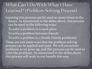 Learning this process can be used so many times in the
future. As mentioned in the slides above, this process
can be used in the following ways:
 To solve a problem in a work place
 To solve a problem between friends
 To solve a problem in a family (family problems)
These are just some ways that the problem-solving
process can be applied and used. We will encounter
problems as we grow up, and this process can be used to
solve the problems. As mentioned in the slides above,
this process will work to our benefit this way.

 