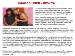 IMAGES USED - REVIEW
The colour scheme of my review was based on the colours
in the images. I think that by making the text and boxes
match the image the review has a sense of continuity and
there are not many colours on the page which is good.
I chose this image wisely, I wanted to capture the
characters emotions and feeling. The images shows
readers a bit of their personality and character profiles. I did
not want to give too much away so I decided to keep the
background plain and distort by using an effect.
I blurred the background so that the main focus is on the characters. I wanted readers to focus on the
characters positioning and facial expressions in order to try and establish what their relationship is. Most drama
film posters include both the protagonist and antagonist, I used characters positioning well to clearly show who
the antagonist and protagonist are.
In the film Lucy (the girl on the left) gets sexually abused by her father – Mr Wicks (on the right). Mr Wicks is
portrayed as a lost, emotional person. This is why I decided that Lucy should look sad and upset, whereas Mr
Wicks should look lost and reliant on Lucy as he places his arms on her and puts his head on her shoulder.
Lucy is leaning away from Mr Wicks, I wanted to capture this movement as it shows that something is wrong
with their unstable relationship. This is where the title of the film and the image comes into play. Readers will
associate the title with the image trying to find out what the film is about without reading the main text of the
review.
The film makes the audience feel upset and sorry for Lucy as her life goes from bad to worse. The image used
for the review indicates that her life is not normal, her facial expressions indicates that something bad is
happening to her.

 