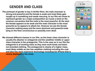 GENDER AND CLASS
The portrayal of gender is key in thriller films, the male character is
strong and powerful and the female is weak and most likely gets
caught up in something and needs rescuing. In our film we chose to
represent gender as a major juxtaposition as it puts a twist on the
common convention that the male is the most powerful. At the start
the female appears to be weak and the male character is the most
powerful as he appears to attack her. However we see the female
character walking away and the more dominant and powerful male
lying on the floor unconscious or possibly even dead.

We showed different classes in our film, as the lower class character is
usually the attacker or antagonist and the wealthier middle or upper
class character is the protagonist. This is the case as in our film the
antagonist is of working class as they wear work boots and basic
non-branded clothing. The protagonist is clearly of a higher class,
most likely middle as she has wealthier clothing including the coat
and also has more expensive technology including her IPhone that is
clearly displayed in the shots.

 