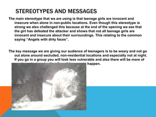 STEREOTYPES AND MESSAGES
The main stereotype that we are using is that teenage girls are innocent and
insecure when alone in non-public locations. Even though this stereotype is
strong we also challenged this because at the end of the opening we see that
the girl has defeated the attacker and shows that not all teenage girls are
innocent and insecure about their surroundings. This relating to the common
saying “Angels with dirty faces”.
The key message we are giving our audience of teenagers is to be weary and not go
out alone around secluded, non-residential locations and especially not at night.
If you go in a group you will look less vulnerable and also there will be more of
you to protect each other if anything was to happen.

 