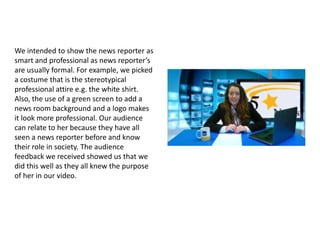We intended to show the news reporter as
smart and professional as news reporter’s
are usually formal. For example, we picked
a costume that is the stereotypical
professional attire e.g. the white shirt.
Also, the use of a green screen to add a
news room background and a logo makes
it look more professional. Our audience
can relate to her because they have all
seen a news reporter before and know
their role in society. The audience
feedback we received showed us that we
did this well as they all knew the purpose
of her in our video.

 