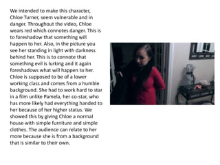 We intended to make this character,
Chloe Turner, seem vulnerable and in
danger. Throughout the video, Chloe
wears red which connotes danger. This is
to foreshadow that something will
happen to her. Also, in the picture you
see her standing in light with darkness
behind her. This is to connote that
something evil is lurking and it again
foreshadows what will happen to her.
Chloe is supposed to be of a lower
working class and comes from a humble
background. She had to work hard to star
in a film unlike Pamela, her co-star, who
has more likely had everything handed to
her because of her higher status. We
showed this by giving Chloe a normal
house with simple furniture and simple
clothes. The audience can relate to her
more because she is from a background
that is similar to their own.

 