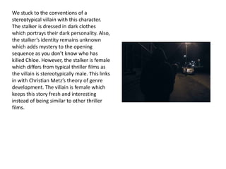 We stuck to the conventions of a
stereotypical villain with this character.
The stalker is dressed in dark clothes
which portrays their dark personality. Also,
the stalker’s identity remains unknown
which adds mystery to the opening
sequence as you don’t know who has
killed Chloe. However, the stalker is female
which differs from typical thriller films as
the villain is stereotypically male. This links
in with Christian Metz’s theory of genre
development. The villain is female which
keeps this story fresh and interesting
instead of being similar to other thriller
films.

 