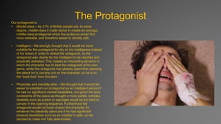The Protagonist
Our protagonist is:
• Middle-class – As 31% of British people are, to some
degree, middle-class it made sense to create an average,
middle-class protagonist which the audience would find
more relatable, and therefore easier to identify with.
•

Intelligent – We strongly thought that it would be more
suitable for the protagonist to rely on his intelligence instead
of his brawn in order to defeat the antagonist, as the
antagonist was clearly far too intelligent to be reached and
physically defeated. This creates an interesting dynamic in
which the character has to beat the antagonist at his own
game, whilst the antagonist has already spent time planning
the attack he is carrying out on the character, so he is on
the “back foot” from the start.

•

Physically and mentally able – We thought that it would be
easier to establish our protagonist as an intelligent person if
he had no significant mental disabilities, and given the time
constraints of the piece we thought a more subtle, complex
disability such as autism or aspurges would be too hard to
convey in the opening sequence. Furthermore the
antagonist would not have chosen the character for
whatever his dastardly plans are if he had significant
physical disabilities such as an inability to walk, so we
decided to make him fully able-bodied.

 