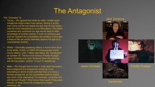 The Antagonist
The “Overseer” is:
• Young – We agreed that while an older, middle-aged
antagonist might make more sense, having a young
man carry out the evil deeds we see that he has begun
was far more interesting to us as filmmakers. We asked
ourselves why someone our age would want to take
advantage of another person in such an extreme way,
and we realised the possibilities are endless. If this was
a feature film we would definitely explore his age as a
characteristic further.
•

White – Generally speaking villains in horror films tend
to be white. In fact, on IGN’s 25 most popular horror
movie villains, only 1 villain was black, the “Candyman”
at number 18. The far more famous Freddy Krueger,
Jason Vorhees and Jack Torrence (from the shining)
are all Caucasian, ranked 1,2 and 11 repetitively.

•

Male – We thought that to have 2 male lead characters,
the protagonist and antagonist, would be more
interesting in terms of plot potential than a to have a
female antagonist, as the possibilities behind motive
are much more interesting. For example, could they be
old friends? Rivals? What drove them apart if they were
friends, or what drove the antagonist to these
extremes, etc.

Jack Torrence

Jason Vorhees

Freddy Krueger

Candyman

 