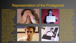 Representation of the Protagonist
The protagonist is an
intelligent man who uses his
brains instead of his brawn to
overcome the challenges he
faces. Using muscle power is
seen as a very masculine
thing, whereas resorting to
intelligence and quick
thinking over violence is
something men are less
often made to do in films.
Furthermore the character is
clearly in touch with his
emotions, openly crying
when the situation becomes
too much, before moving on
in order to finish off the
search for answers.
Understanding and
expressing ones emotions is
typically seen as a very
feminine quality, so by having
a man do just that we are
representing men in a very
positive way.

The antagonist also uses his
intelligence as opposed to
violence and brute strength
in order to achieve his goal of
manipulating the protagonist,
knowing that to fight with
“honour” would be to risk his
entire operation for little
reason. Men are often
represented as honour being
highly important and to be
dishonourable as being
pathetic and weak. Clearly
therefore this character does
not care what others think of
him, he only cares about the
success of his operation.
This is arguably a negative
representation of men as he
is cruel, even torturous, to
the protagonist and does not
give him a fair chance to fight
back, he merely corners him
and controls him from the
start.

 